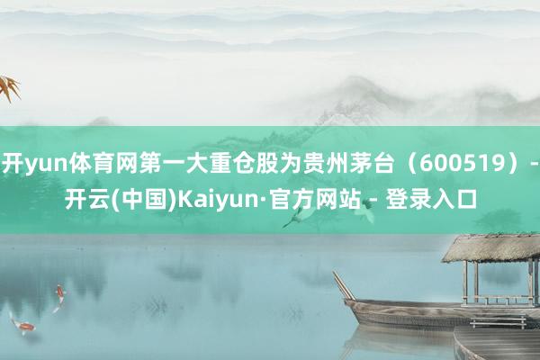开yun体育网第一大重仓股为贵州茅台（600519）-开云(中国)Kaiyun·官方网站 - 登录入口