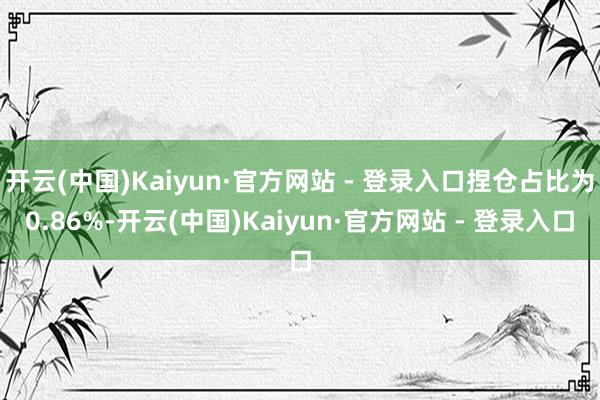 开云(中国)Kaiyun·官方网站 - 登录入口捏仓占比为0.86%-开云(中国)Kaiyun·官方网站 - 登录入口