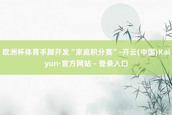 欧洲杯体育手脚开发“家庭积分赛”-开云(中国)Kaiyun·官方网站 - 登录入口