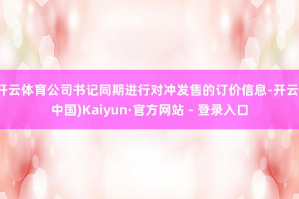 开云体育公司书记同期进行对冲发售的订价信息-开云(中国)Kaiyun·官方网站 - 登录入口