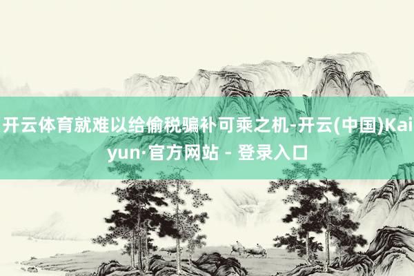 开云体育就难以给偷税骗补可乘之机-开云(中国)Kaiyun·官方网站 - 登录入口