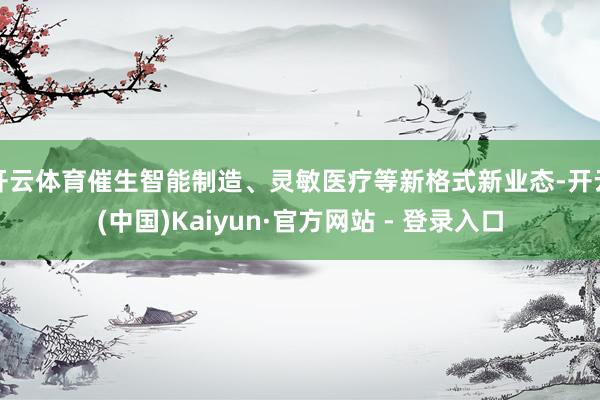 开云体育催生智能制造、灵敏医疗等新格式新业态-开云(中国)Kaiyun·官方网站 - 登录入口