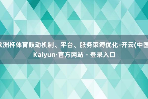 欧洲杯体育鼓动机制、平台、服务束缚优化-开云(中国)Kaiyun·官方网站 - 登录入口
