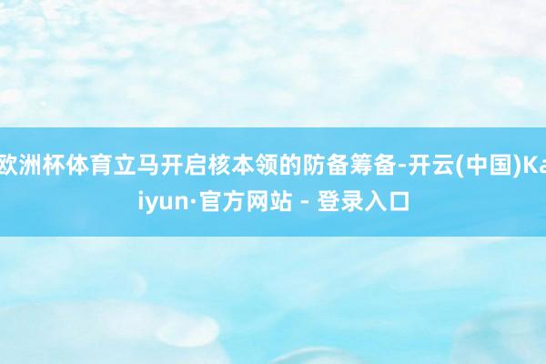欧洲杯体育立马开启核本领的防备筹备-开云(中国)Kaiyun·官方网站 - 登录入口