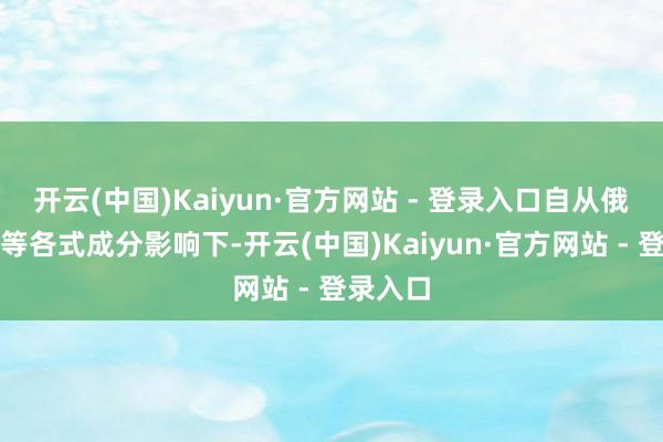 开云(中国)Kaiyun·官方网站 - 登录入口自从俄乌干戈等各式成分影响下-开云(中国)Kaiyun·官方网站 - 登录入口
