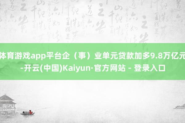 体育游戏app平台企（事）业单元贷款加多9.8万亿元-开云(中国)Kaiyun·官方网站 - 登录入口