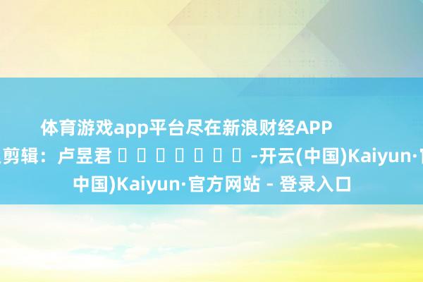 体育游戏app平台尽在新浪财经APP            						连累剪辑：卢昱君 							-开云(中国)Kaiyun·官方网站 - 登录入口