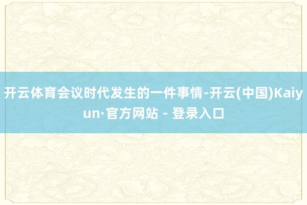 开云体育会议时代发生的一件事情-开云(中国)Kaiyun·官方网站 - 登录入口