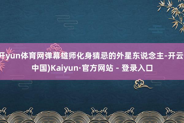 开yun体育网弹幕雄师化身猜忌的外星东说念主-开云(中国)Kaiyun·官方网站 - 登录入口