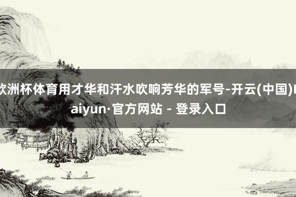 欧洲杯体育用才华和汗水吹响芳华的军号-开云(中国)Kaiyun·官方网站 - 登录入口