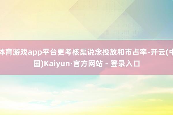 体育游戏app平台更考核渠说念投放和市占率-开云(中国)Kaiyun·官方网站 - 登录入口