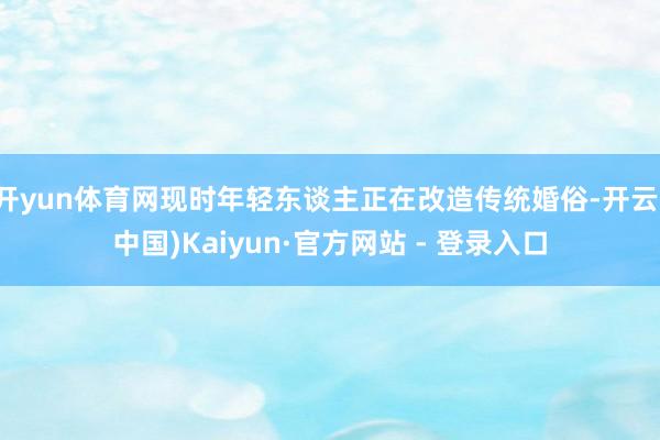 开yun体育网现时年轻东谈主正在改造传统婚俗-开云(中国)Kaiyun·官方网站 - 登录入口