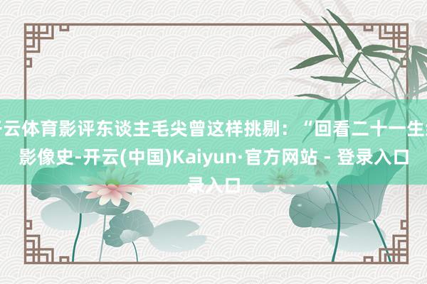 开云体育影评东谈主毛尖曾这样挑剔：“回看二十一生纪影像史-开云(中国)Kaiyun·官方网站 - 登录入口