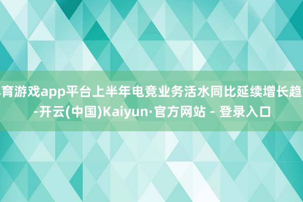 体育游戏app平台上半年电竞业务活水同比延续增长趋势-开云(中国)Kaiyun·官方网站 - 登录入口