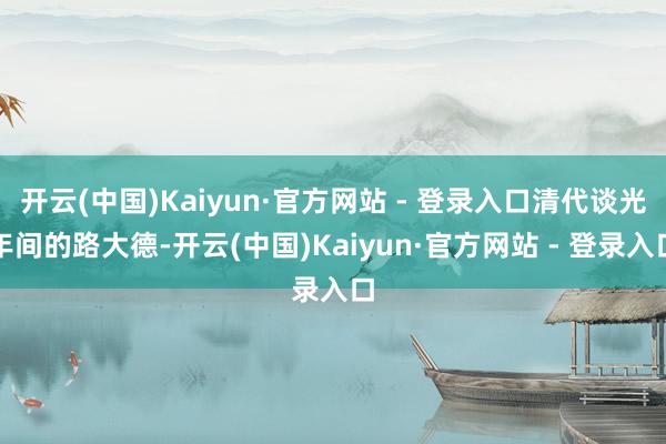 开云(中国)Kaiyun·官方网站 - 登录入口清代谈光年间的路大德-开云(中国)Kaiyun·官方网站 - 登录入口