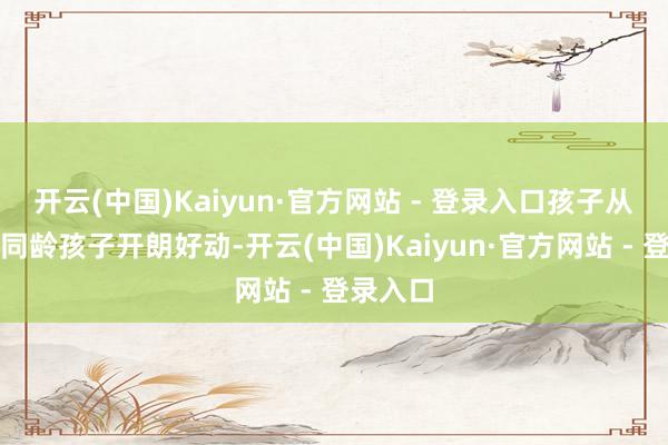 开云(中国)Kaiyun·官方网站 - 登录入口孩子从小就比同龄孩子开朗好动-开云(中国)Kaiyun·官方网站 - 登录入口