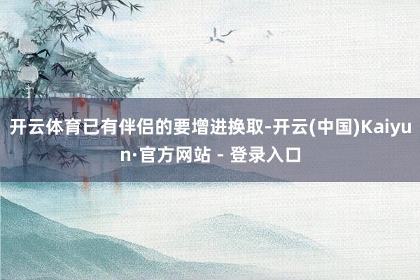 开云体育已有伴侣的要增进换取-开云(中国)Kaiyun·官方网站 - 登录入口