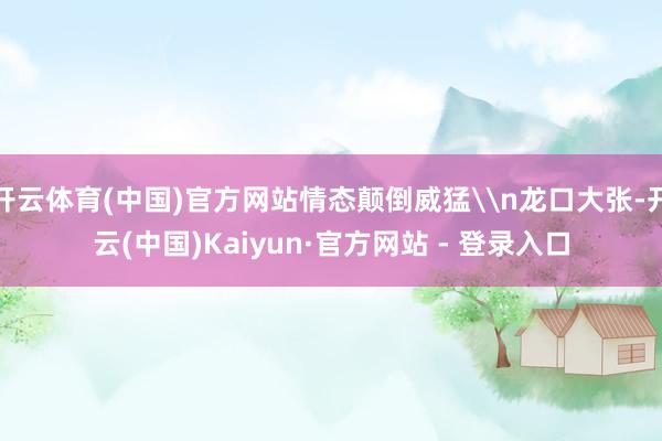 开云体育(中国)官方网站情态颠倒威猛\n龙口大张-开云(中国)Kaiyun·官方网站 - 登录入口