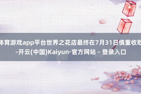体育游戏app平台世界之花店最终在7月31日慎重收歇-开云(中国)Kaiyun·官方网站 - 登录入口