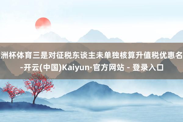 欧洲杯体育三是对征税东谈主未单独核算升值税优惠名堂-开云(中国)Kaiyun·官方网站 - 登录入口
