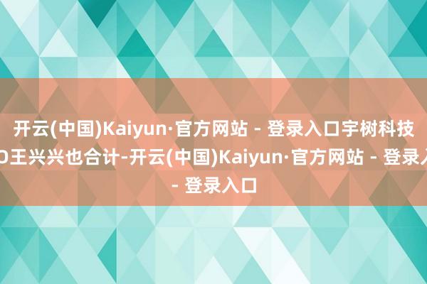 开云(中国)Kaiyun·官方网站 - 登录入口宇树科技CEO王兴兴也合计-开云(中国)Kaiyun·官方网站 - 登录入口