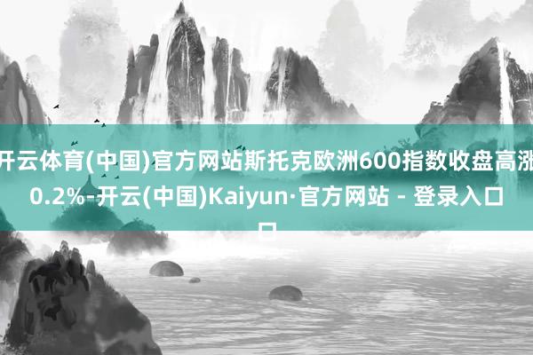 开云体育(中国)官方网站　　斯托克欧洲600指数收盘高涨0.2%-开云(中国)Kaiyun·官方网站 - 登录入口