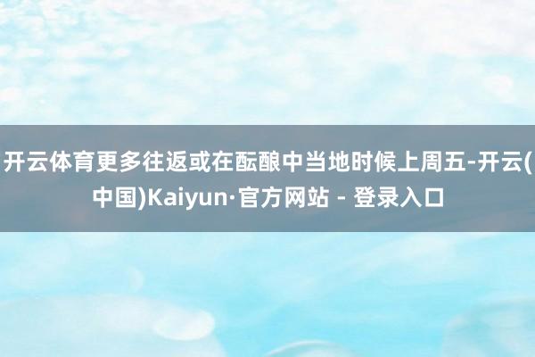 开云体育　　更多往返或在酝酿中　　当地时候上周五-开云(中国)Kaiyun·官方网站 - 登录入口