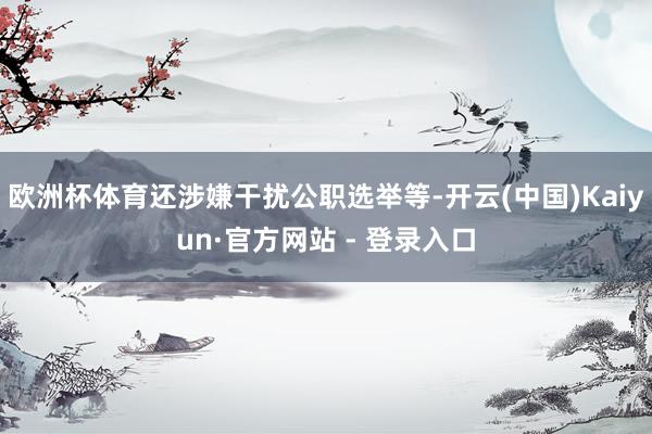 欧洲杯体育还涉嫌干扰公职选举等-开云(中国)Kaiyun·官方网站 - 登录入口