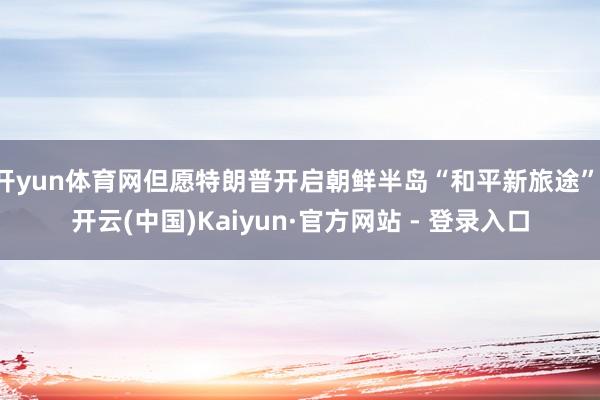 开yun体育网但愿特朗普开启朝鲜半岛“和平新旅途”-开云(中国)Kaiyun·官方网站 - 登录入口