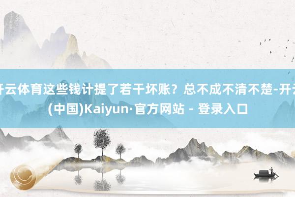 开云体育这些钱计提了若干坏账？总不成不清不楚-开云(中国)Kaiyun·官方网站 - 登录入口