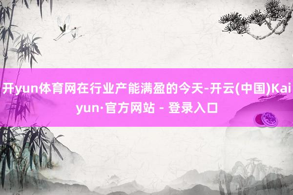 开yun体育网在行业产能满盈的今天-开云(中国)Kaiyun·官方网站 - 登录入口