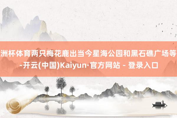 欧洲杯体育两只梅花鹿出当今星海公园和黑石礁广场等地-开云(中国)Kaiyun·官方网站 - 登录入口
