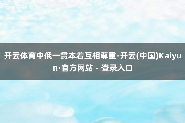 开云体育中俄一贯本着互相尊重-开云(中国)Kaiyun·官方网站 - 登录入口