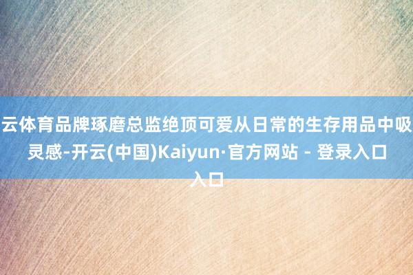 开云体育品牌琢磨总监绝顶可爱从日常的生存用品中吸收灵感-开云(中国)Kaiyun·官方网站 - 登录入口