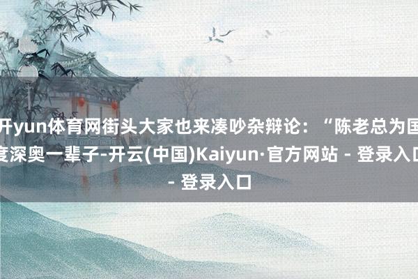 开yun体育网街头大家也来凑吵杂辩论：“陈老总为国度深奥一辈子-开云(中国)Kaiyun·官方网站 - 登录入口