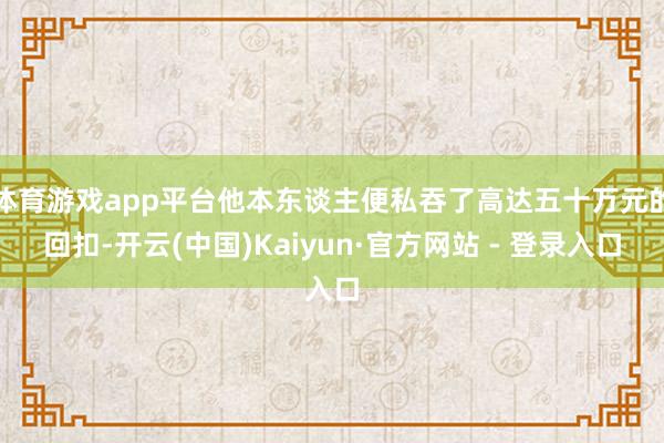 体育游戏app平台他本东谈主便私吞了高达五十万元的回扣-开云(中国)Kaiyun·官方网站 - 登录入口