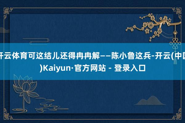 开云体育可这结儿还得冉冉解——陈小鲁这兵-开云(中国)Kaiyun·官方网站 - 登录入口