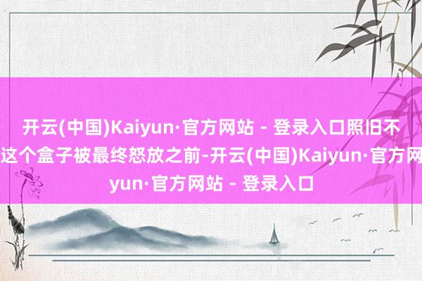 开云(中国)Kaiyun·官方网站 - 登录入口照旧不存在？在时辰这个盒子被最终怒放之前-开云(中国)Kaiyun·官方网站 - 登录入口