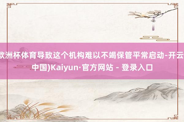 欧洲杯体育导致这个机构难以不竭保管平常启动-开云(中国)Kaiyun·官方网站 - 登录入口