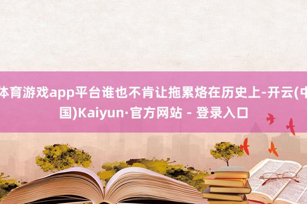 体育游戏app平台谁也不肯让拖累烙在历史上-开云(中国)Kaiyun·官方网站 - 登录入口