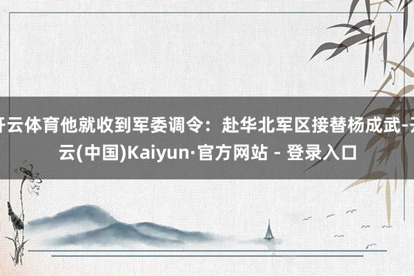 开云体育他就收到军委调令：赴华北军区接替杨成武-开云(中国)Kaiyun·官方网站 - 登录入口