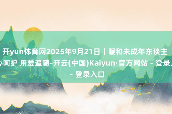 开yun体育网2025年9月21日｜暖和未成年东谈主 用心呵护 用爱追随-开云(中国)Kaiyun·官方网站 - 登录入口