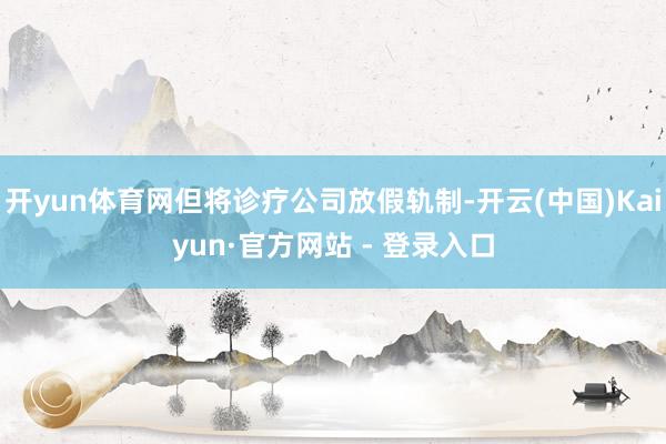 开yun体育网但将诊疗公司放假轨制-开云(中国)Kaiyun·官方网站 - 登录入口