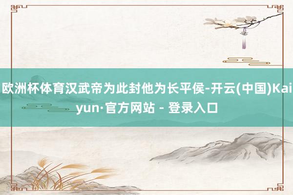 欧洲杯体育汉武帝为此封他为长平侯-开云(中国)Kaiyun·官方网站 - 登录入口