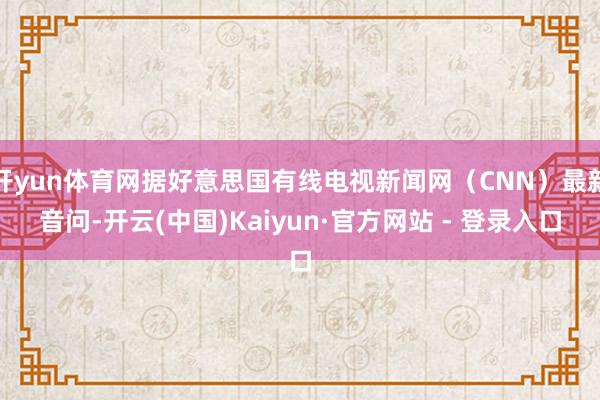 开yun体育网据好意思国有线电视新闻网（CNN）最新音问-开云(中国)Kaiyun·官方网站 - 登录入口
