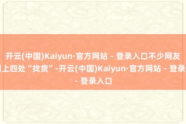 开云(中国)Kaiyun·官方网站 - 登录入口不少网友在网上四处“找货”-开云(中国)Kaiyun·官方网站 - 登录入口