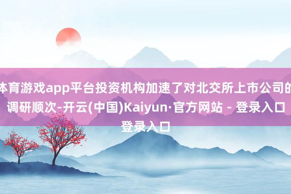 体育游戏app平台投资机构加速了对北交所上市公司的调研顺次-开云(中国)Kaiyun·官方网站 - 登录入口