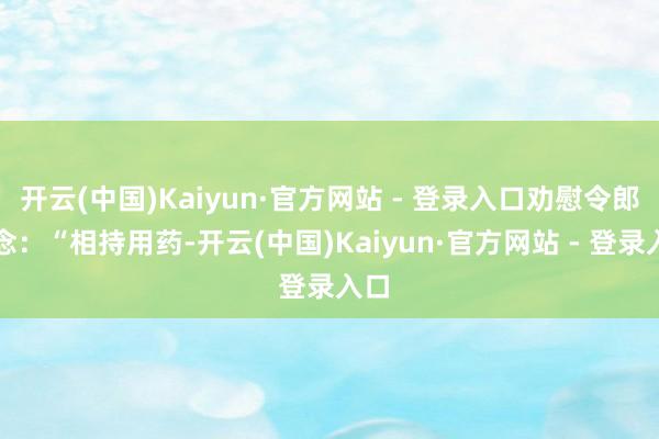 开云(中国)Kaiyun·官方网站 - 登录入口劝慰令郎说念:“相持用药-开云(中国)Kaiyun·官方网站 - 登录入口