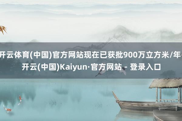 开云体育(中国)官方网站现在已获批900万立方米/年-开云(中国)Kaiyun·官方网站 - 登录入口