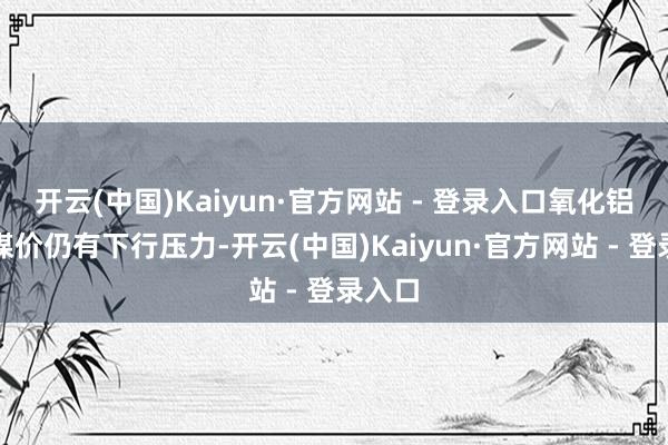 开云(中国)Kaiyun·官方网站 - 登录入口氧化铝以及煤价仍有下行压力-开云(中国)Kaiyun·官方网站 - 登录入口